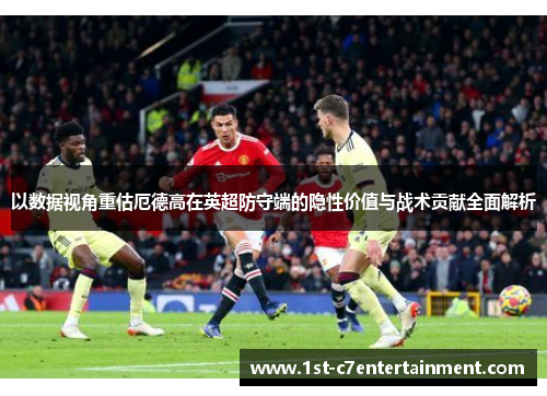 以数据视角重估厄德高在英超防守端的隐性价值与战术贡献全面解析