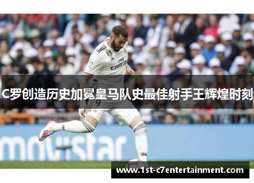 C罗创造历史加冕皇马队史最佳射手王辉煌时刻