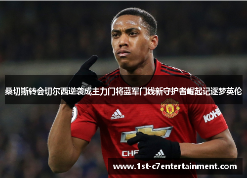 桑切斯转会切尔西逆袭成主力门将蓝军门线新守护者崛起记逐梦英伦