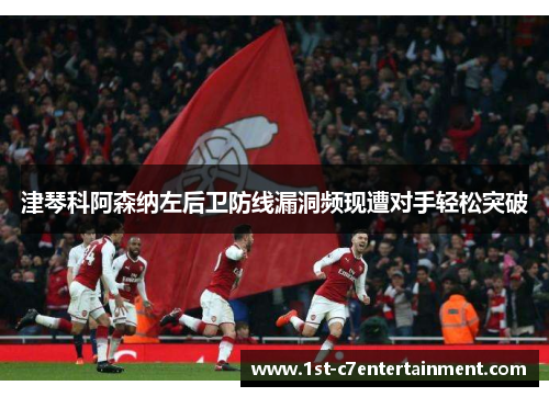 津琴科阿森纳左后卫防线漏洞频现遭对手轻松突破