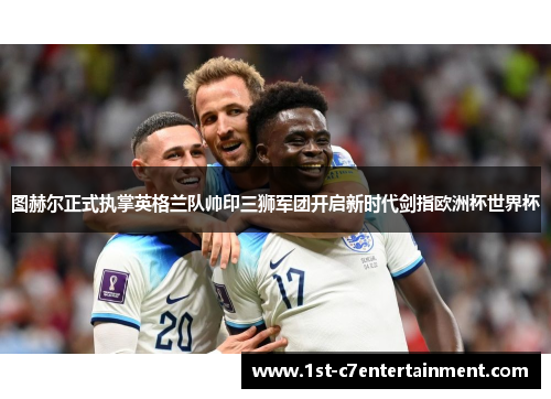 图赫尔正式执掌英格兰队帅印三狮军团开启新时代剑指欧洲杯世界杯