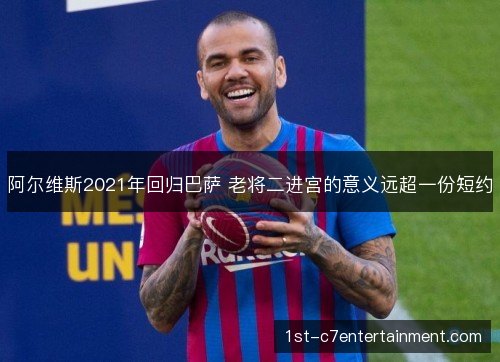 阿尔维斯2021年回归巴萨 老将二进宫的意义远超一份短约